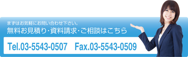 まずはお気軽にお問い合わせ下さい。
無料お見積り・資料請求・ご相談はこちら
Tel.03-5543-0507　Fax.03-5543-0509